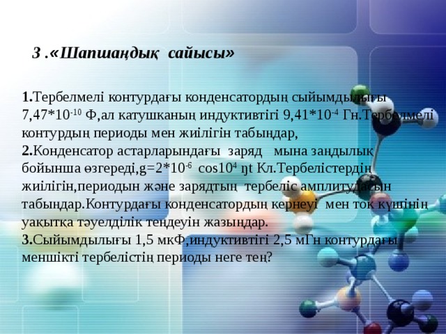 3 . « Шапшаңдық сайысы »  1. Тербелмелі контурдағы конденсатордың сыйымдылығы 7,47*10 -10 Ф,ал катушканың индуктивтігі 9,41*10 -4 Гн.Тербелмелі контурдың периоды мен жиілігін табыңдар, 2. Конденсатор астарларындағы заряд мына заңдылық бойынша өзгереді,g=2*10 -6 cos10 4 ŋt Кл.Тербелістердің жиілігін,периодын және зарядтың тербеліс амплитудасын табыңдар.Контурдағы конденсатордың кернеуі мен ток күшінің уақытқа тәуелділік теңдеуін жазыңдар. 3. Сыйымдылығы 1,5 мкФ,индуктивтігі 2,5 мГн контурдағы меншікті тербелістің периоды неге тең? 