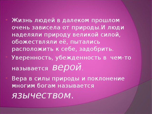 Жизнь людей в далеком прошлом очень зависела от природы.И люди наделяли природу великой силой, обожествляли её, пытались расположить к себе, задобрить. Уверенность, убежденность в чем-то называется верой . Вера в силы природы и поклонение многим богам называется язычеством . 