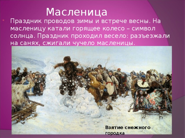 Масленица Праздник проводов зимы и встрече весны. На масленицу катали горящее колесо – символ солнца. Праздник проходил весело: разъезжали на санях, сжигали чучело масленицы.  Взятие  снежного городка 