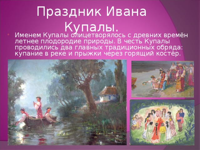 Праздник Ивана Купалы. Именем Купалы олицетворялось с древних времён летнее плодородие природы. В честь Купалы проводились два главных традиционных обряда: купание в реке и прыжки через горящий костёр. 