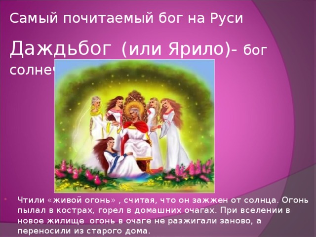 Самый почитаемый бог на Руси Даждьбог  (или Ярило)- бог  солнечного света, тепла. Чтили «живой огонь» , считая, что он зажжен от солнца. Огонь пылал в кострах, горел в домашних очагах. При вселении в новое жилище огонь в очаге не разжигали заново, а переносили из старого дома. 