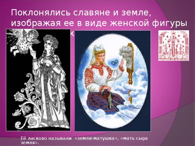Поклонялись славяне и земле, изображая ее в виде женской фигуры – Макошь(мокрая). Её ласково называли «земля-матушка», «мать сыра земля». 