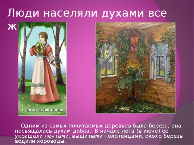 Люди населяли духами все живое.  Одним из самых почитаемых деревьев была береза, она посвящалась духам добра. В начале лета ( в  июне) ее украшали лентами, вышитыми полотенцами, около березы водили хороводы. 