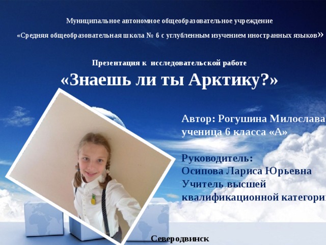 Муниципальное автономное общеобразовательное учреждение  «Средняя общеобразовательная школа № 6 с углубленным изучением иностранных языков » Презентация к исследовательской работе «Знаешь ли ты Арктику?» Автор: Рогушина Милослава ученица 6 класса «А»  Руководитель: Осипова Лариса Юрьевна Учитель высшей квалификационной категории Северодвинск 2018 
