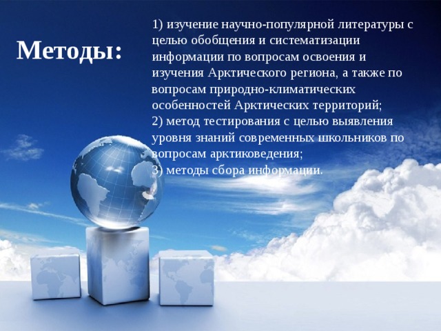 1) изучение научно-популярной литературы с целью обобщения и систематизации информации по вопросам освоения и изучения Арктического региона, а также по вопросам природно-климатических особенностей Арктических территорий; 2) метод тестирования с целью выявления уровня знаний современных школьников по вопросам арктиковедения; 3) методы сбора информации. Методы: 