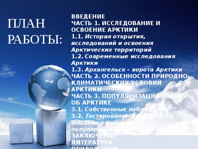 ВВЕДЕНИЕ ЧАСТЬ 1. ИССЛЕДОВАНИЕ И ОСВОЕНИЕ АРКТИКИ 1.1. История открытия, исследований и освоения Арктических территорий 1.2. Современные исследования Арктики 1.3. Архангельск – ворота Арктики ЧАСТЬ 2. ОСОБЕННОСТИ ПРИРОДНО-КЛИМАТИЧЕСКИХ УСЛОВИЙ АРКТИКИ ЧАСТЬ 3. ПОПУЛЯРИЗАЦИЯ ЗНАНИЙ ОБ АРКТИКЕ 3.1 . Собственные наблюдения 3.2. Тестирование и результаты 3.3. Поиск решений по популяризации знаний об Арктике ЗАКЛЮЧЕНИЕ ЛИТЕРАТУРА ПРИЛОЖЕНИЯ ПЛАН РАБОТЫ: 
