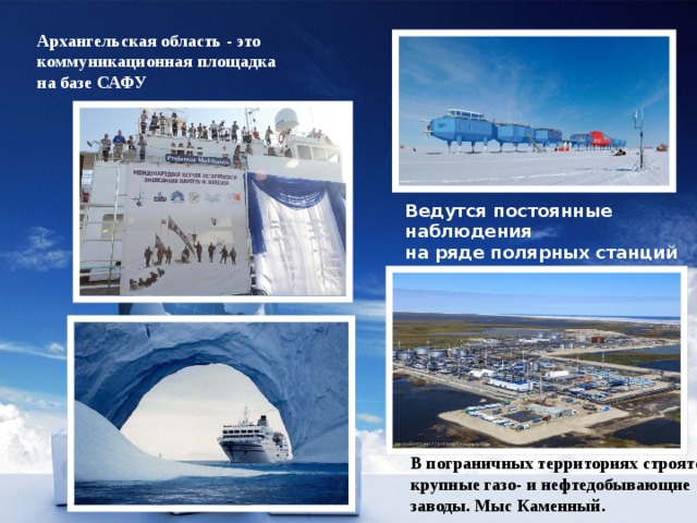 Архангельская область - это коммуникационная площадка на базе САФУ Ведутся постоянные наблюдения на ряде полярных станций В пограничных территориях строятся крупные газо- и нефтедобывающие заводы. Мыс Каменный. 