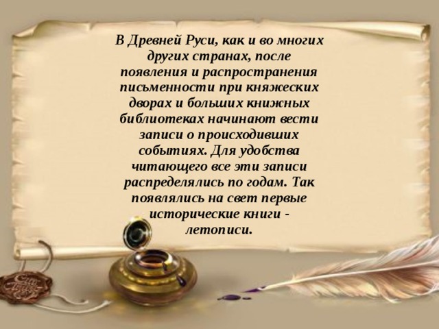 В Древней Руси, как и во многих других странах, после появления и распространения письменности при княжеских дворах и больших книжных библиотеках начинают вести записи о происходивших событиях. Для удобства читающего все эти записи распределялись по годам. Так появлялись на свет первые исторические книги - летописи. 
