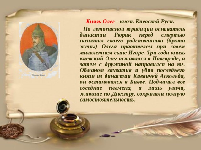  Князь Олег - князь Киевской Руси.  По летописной традиции основатель династии Рюрик перед смертью назначил своего родственника (брата жены) Олега правителем при своем малолетнем сыне Игоре. Три года князь киевский Олег оставался в Новгороде, а затем с дружиной направился на юг. Обманом захватив и убив последнего князя из династии Киевичей Аскольда, он остановился в Киеве. Подчинил все соседние племена, и лишь уличи, жившие по Днестру, сохранили полную самостоятельность. 