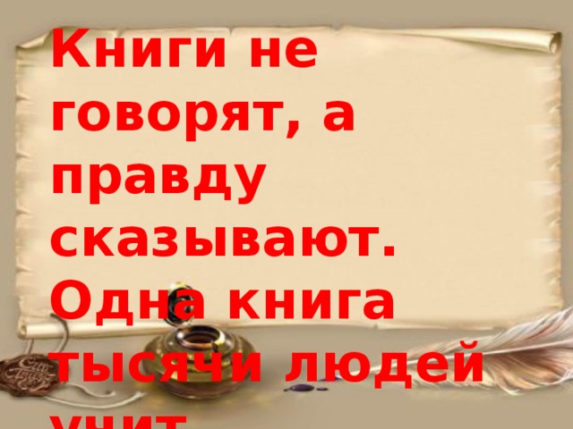 Книги не говорят, а правду сказывают.  Одна книга тысячи людей учит. 