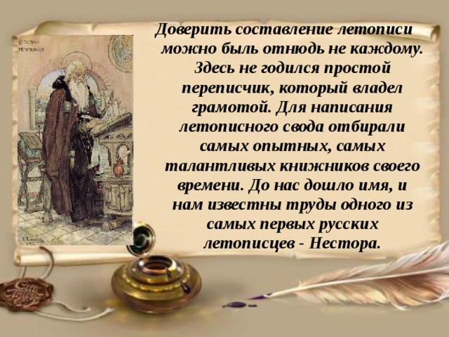 Доверить составление летописи можно быль отнюдь не каждому. Здесь не годился простой переписчик, который владел грамотой. Для написания летописного свода отбирали самых опытных, самых талантливых книжников своего времени. До нас дошло имя, и нам известны труды одного из самых первых русских летописцев - Нестора. 