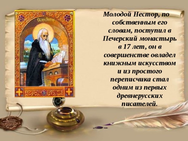 Молодой Нестор, по собственным его словам, поступил в Печерский монастырь в 17 лет, он в совершенстве овладел книжным искусством и из простого переписчика стал одним из первых древнерусских писателей. 