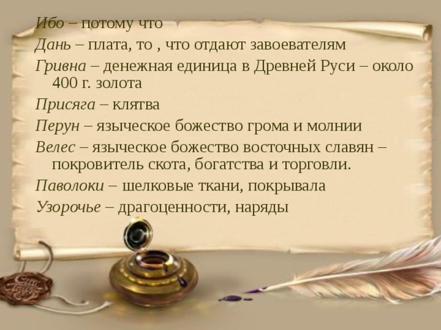 Ибо – потому что Дань – плата, то , что отдают завоевателям Гривна – денежная единица в Древней Руси – около 400 г. золота Присяга – клятва Перун – языческое божество грома и молнии Велес – языческое божество восточных славян – покровитель скота, богатства и торговли. Паволоки – шелковые ткани, покрывала Узорочье – драгоценности, наряды 