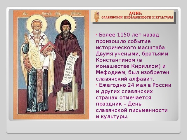  Более 1150 лет назад произошло событие исторического масштаба. Двумя учеными, братьями Константином (в монашестве Кириллом) и Мефодием, был изобретен славянский алфавит.  Ежегодно 24 мая в России и других славянских странах отмечается праздник – День славянской письменности и культуры. 
