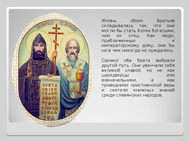 Жизнь обоих братьев складывалась так, что они могли бы стать более богатыми, чем их отец. Как люди, приближенные к императорскому дому, они бы ни в чем никогда не нуждались. Однако оба брата выбрали другой путь. Они увенчали себя великой славой, но не как царедворцы или военачальники, а как проводники христианской веры и сеятели книжных знаний среди славянских народов. 