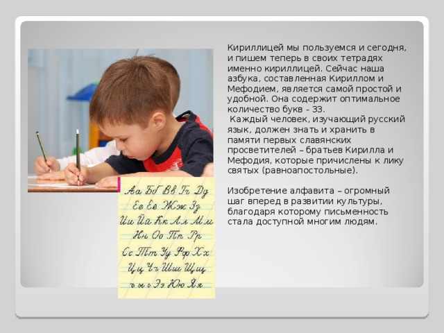 Кириллицей мы пользуемся и сегодня, и пишем теперь в своих тетрадях именно кириллицей. Сейчас наша азбука, составленная Кириллом и Мефодием, является самой простой и удобной. Она содержит оптимальное количество букв - 33.  Каждый человек, изучающий русский язык, должен знать и хранить в памяти первых славянских просветителей – братьев Кирилла и Мефодия, которые причислены к лику святых (равноапостольные). Изобретение алфавита – огромный шаг вперед в развитии культуры, благодаря которому письменность стала доступной многим людям. 