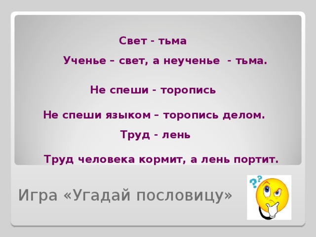 Свет - тьма Ученье – свет, а неученье - тьма. Не спеши - торопись Не спеши языком – торопись делом. Труд - лень Труд человека кормит, а лень портит. Игра «Угадай пословицу» 