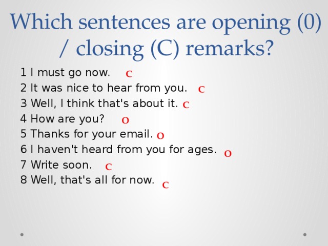Which sentences are opening (0) / closing (C) remarks? 1 I must go now. 2 It was nice to hear from you. 3 Well, I think that's about it. 4 How are you? 5 Thanks for your email. 6 I haven't heard from you for ages. 7 Write soon. 8 Well, that's all for now. С С С O O O С С 