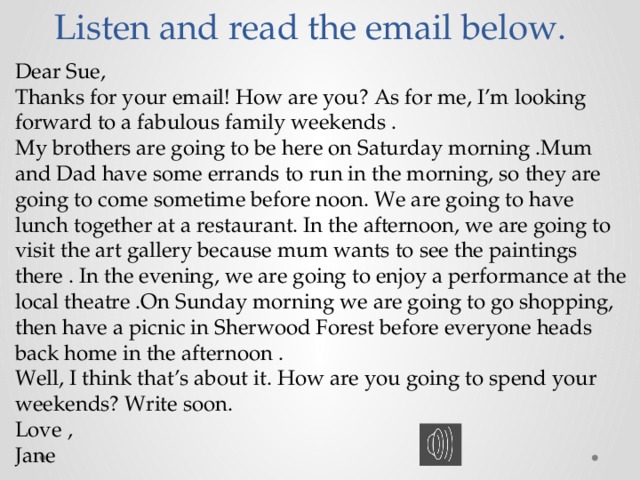 Listen and read the email below. Dear Sue, Thanks for your email! How are you? As for me, I’m looking forward to a fabulous family weekends . My brothers are going to be here on Saturday morning .Mum and Dad have some errands to run in the morning, so they are going to come sometime before noon. We are going to have lunch together at a restaurant. In the afternoon, we are going to visit the art gallery because mum wants to see the paintings there . In the evening, we are going to enjoy a performance at the local theatre .On Sunday morning we are going to go shopping, then have a picnic in Sherwood Forest before everyone heads back home in the afternoon . Well, I think that’s about it. How are you going to spend your weekends? Write soon. Love , Jane 
