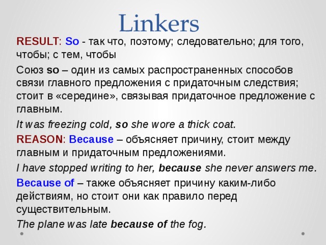 Linkers RESULT :   So  - так что, поэтому; следовательно; для того, чтобы; с тем, чтобы Союз  so  – один из самых распространенных способов связи главного предложения с придаточным следствия; стоит в «середине», связывая придаточное предложение с главным. It was freezing cold,  so  she wore a thick coat. REASON :   Because  – объясняет причину, стоит между главным и придаточным предложениями. I have stopped writing to her,  because  she never answers me. Because of  – также объясняет причину каким-либо действиям, но стоит они как правило перед существительным. The plane was late  because of  the fog.   