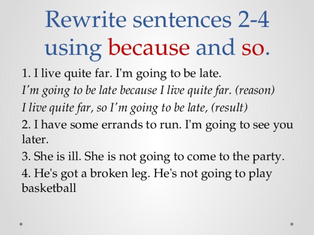 Rewrite sentences 2-4 using because and so . 1. I live quite far. I'm going to be late. I'm going to be late because I live quite far. (reason) I live quite far, so I'm going to be late, (result) 2. I have some errands to run. I'm going to see you later. 3. She is ill. She is not going to come to the party. 4. He's got a broken leg. He's not going to play basketball 