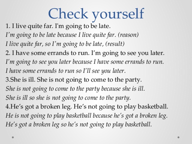 Check yourself 1. I live quite far. I'm going to be late. I'm going to be late because I live quite far. (reason) I live quite far, so I'm going to be late, (result) 2. I have some errands to run. I’m going to see you later. I’m going to see you later because I have some errands to run. I have some errands to run so I’ll see you later. 3.She is ill. She is not going to come to the party. She is not going to come to the party because she is ill. She is ill so she is not going to come to the party. 4.He’s got a broken leg. He’s not going to play basketball. He is not going to play basketball because he’s got a broken leg. He’s got a broken leg so he’s not going to play basketball. 