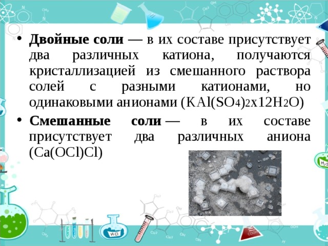 Двойные соли — в их составе присутствует два различных катиона, получаются кристаллизацией из смешанного раствора солей с разными катионами, но одинаковыми анионами (KAl(SO 4 ) 2 х12H 2 O) Смешанные соли  — в их составе присутствует два различных аниона (Ca(OCl)Cl) 