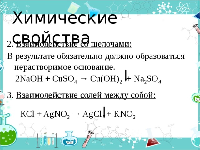 Химические свойства 2. Взаимодействие со щелочами: В результате обязательно должно образоваться нерастворимое основание.  3. Взаимодействие солей между собой:    2NaОН + CuSO 4 → Cu(OH) 2 + Na 2 SO 4        КСl + AgNO 3 → AgCl + KNO 3  