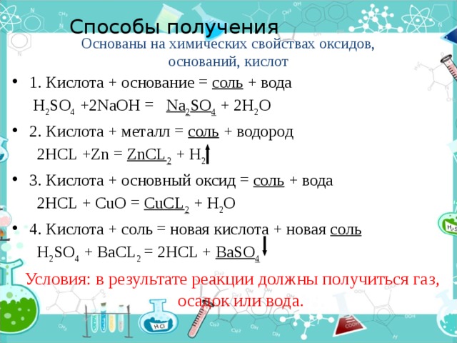 Способы получения   Основаны на химических свойствах оксидов, оснований, кислот 1. Кислота + основание = соль + вода  H 2 SO 4 +2NaOH = Na 2 SO 4 + 2H 2 O 2. Кислота + металл = соль + водород  2HCL +Zn = ZnCL 2 + H 2 3. Кислота + основный оксид = соль + вода  2HCL + CuO = CuCL 2 + H 2 O 4. Кислота + соль = новая кислота + новая соль  H 2 SO 4 + BaCL 2 = 2HCL + BaSO 4  Условия: в результате реакции должны получиться газ, осадок или вода.  