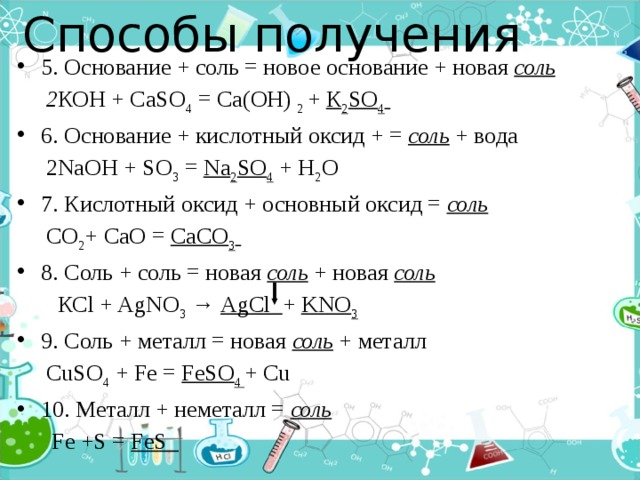Способы получения   5. Основание + соль = новое основание + новая соль  2 КОН + СаSO 4 = Са(ОН) 2 + К 2 SO 4  6. Основание + кислотный оксид + = соль + вода  2NaOH + SO 3 = Na 2 SO 4 + H 2 O 7. Кислотный оксид + основный оксид = соль  СО 2 + СаО = СаСО 3  8. Соль + соль = новая соль + новая соль   КСl + AgNO 3 → AgCl + KNO 3 9. Соль + металл = новая соль  + металл  CuSO 4 + Fe = FeSO 4 + Cu 10. Металл + неметалл = соль   Fe +S = FeS  
