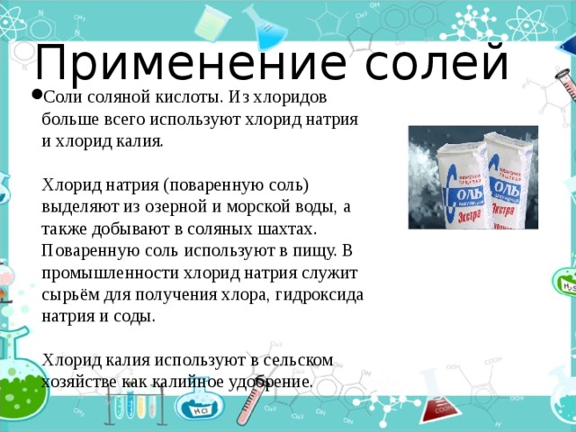 Применение солей Соли соляной кислоты. Из хлоридов больше всего используют хлорид натрия и хлорид калия.   Хлорид натрия (поваренную соль) выделяют из озерной и морской воды, а также добывают в соляных шахтах. Поваренную соль используют в пищу. В промышленности хлорид натрия служит сырьём для получения хлора, гидроксида натрия и соды.   Хлорид калия используют в сельском хозяйстве как калийное удобрение. 
