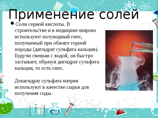 Применение солей Соли серной кислоты. В строительстве и в медицине широко используют полуводный гипс, получаемый при обжиге горной породы (дигидрат сульфата кальция). Будучи смешан с водой, он быстро застывает, образуя дигидрат сульфата кальция, то есть гипс.   Декагидрат сульфата натрия используют в качестве сырья для получения соды. 