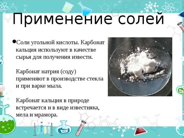 Применение солей Соли угольной кислоты. Карбонат кальция используют в качестве сырья для получения извести.   Карбонат натрия (соду) применяют в производстве стекла и при варке мыла.   Карбонат кальция в природе встречается и в виде известняка, мела и мрамора. 