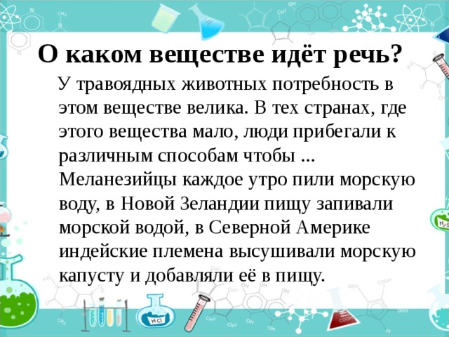 О каком веществе идёт речь?  У травоядных животных потребность в этом веществе велика. В тех странах, где этого вещества мало, люди прибегали к различным способам чтобы ... Меланезийцы каждое утро пили морскую воду, в Новой Зеландии пищу запивали морской водой, в Северной Америке индейские племена высушивали морскую капусту и добавляли её в пищу. 