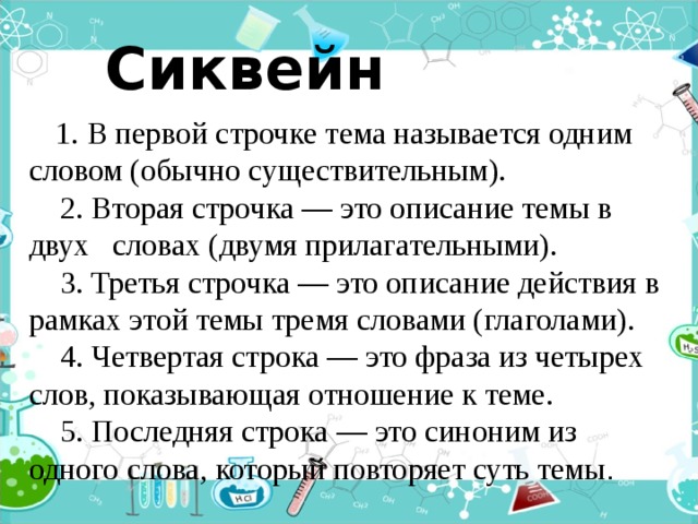   Сиквейн  1. В первой строчке тема называется одним словом (обычно существительным).      2. Вторая строчка — это описание темы в двух словах (двумя прилагательными).      3. Третья строчка — это описание действия в рамках этой темы тремя словами (глаголами).      4. Четвертая строка — это фраза из четырех слов, показывающая отношение к теме.      5. Последняя строка — это синоним из одного слова, который повторяет суть темы . 