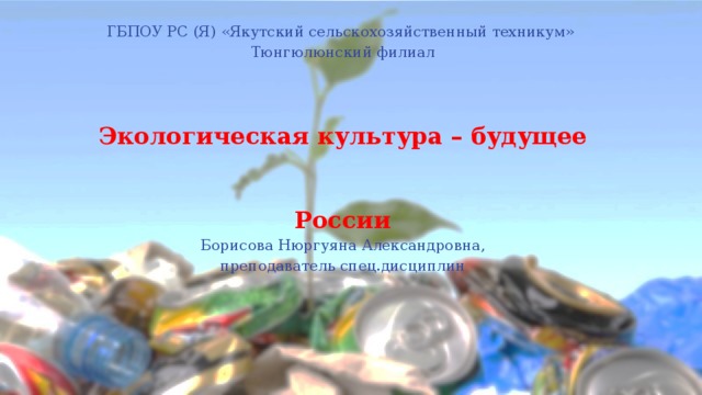 ГБПОУ РС (Я) «Якутский сельскохозяйственный техникум» Тюнгюлюнский филиал Экологическая культура – будущее России Борисова Нюргуяна Александровна, преподаватель спец.дисциплин 2017 год 