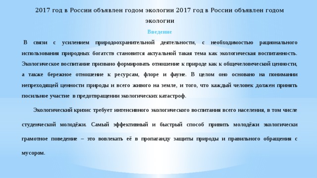 2017 год в России объявлен годом экологии 2017 год в России объявлен годом экологии Введение   В связи с усилением природоохранительной деятельности, с необходимостью рационального использования природных богатств становится актуальной такая тема как экологическая воспитанность. Экологическое воспитание призвано формировать отношение к природе как к общечеловеческой ценности, а также бережное отношение к ресурсам, флоре и фауне. В целом оно основано на понимании непреходящей ценности природы и всего живого на земле, и того, что каждый человек должен принять посильное участие в предотвращении экологических катастроф. Экологический кризис требует интенсивного экологического воспитания всего населения, в том числе студенческой молодёжи. Самый эффективный и быстрый способ привить молодёжи экологически грамотное поведение – это вовлекать её в пропаганду защиты природы и правильного обращения с мусором. 