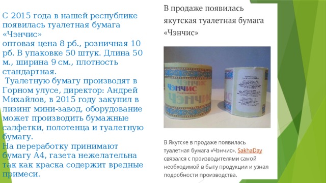  С 2015 года в нашей республике появилась туалетная бумага «Чэнчис»  оптовая цена 8 рб., розничная 10 рб. В упаковке 50 штук. Длина 50 м., ширина 9 см., плотность стандартная.  Туалетную бумагу производят в Горном улусе, директор: Андрей Михайлов, в 2015 году закупил в лизинг мини-завод, оборудование может производить бумажные салфетки, полотенца и туалетную бумагу.  На переработку принимают бумагу А4, газета нежелательна так как краска содержит вредные примеси. 