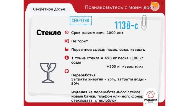 15 Познакомьтесь с моим досье. Секретное досье Срок разложения: 1000 лет. Не горит Первичное сырье: песок, сода, известь 1 тонна стекла = 650 кг песка+186 кг соды  +200 кг известняка Переработка Затраты энергии – 25%, затраты воды – 50%  Изделия из переработанного стекла: новые банки, плафон уличного фонаря, стекловата, стеклоблок 19 