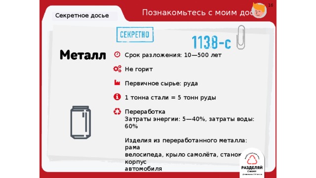 16 Познакомьтесь с моим досье. Секретное досье Срок разложения: 10—500 лет Не горит Первичное сырье: руда 1 тонна стали = 5 тонн руды Переработка Затраты энергии: 5—40%, затраты воды: 60% Изделия из переработанного металла: рама велосипеда, крыло самолёта, станок, корпус автомобиля 19 