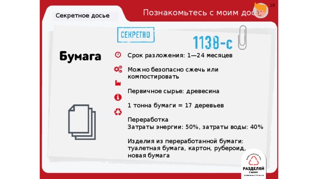 19 Познакомьтесь с моим досье. Секретное досье Срок разложения: 1—24 месяцев   Можно безопасно сжечь или компостировать   Первичное сырье: древесина 1 тонна бумаги = 17 деревьев Переработка Затраты энергии: 50%, затраты воды: 40%   Изделия из переработанной бумаги: туалетная бумага, картон, рубероид, новая бумага 19 