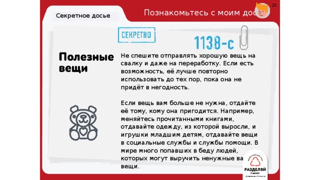 20 Познакомьтесь с моим досье. Секретное досье Не спешите отправлять хорошую вещь на свалку и даже на переработку. Если есть возможность, её лучше повторно использовать до тех пор, пока она не придёт в негодность. Если вещь вам больше не нужна, отдайте её тому, кому она пригодится. Например, меняйтесь прочитанными книгами, отдавайте одежду, из которой выросли, и игрушки младшим детям, отдавайте вещи в социальные службы и службы помощи. В мире много попавших в беду людей, которых могут выручить ненужные вам вещи. 19 