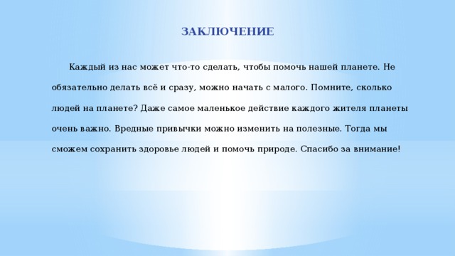 ЗАКЛЮЧЕНИЕ  Каждый из нас может что-то сделать, чтобы помочь нашей планете. Не обязательно делать всё и сразу, можно начать с малого. Помните, сколько людей на планете? Даже самое маленькое действие каждого жителя планеты очень важно. Вредные привычки можно изменить на полезные. Тогда мы сможем сохранить здоровье людей и помочь природе. Спасибо за внимание! 