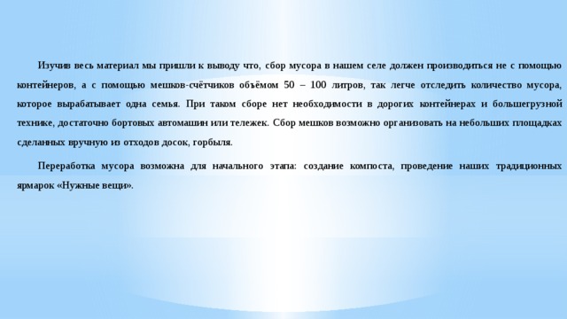 Изучив весь материал мы пришли к выводу что, сбор мусора в нашем селе должен производиться не с помощью контейнеров, а с помощью мешков-счётчиков объёмом 50 – 100 литров, так легче отследить количество мусора, которое вырабатывает одна семья. При таком сборе нет необходимости в дорогих контейнерах и большегрузной технике, достаточно бортовых автомашин или тележек. Сбор мешков возможно организовать на небольших площадках сделанных вручную из отходов досок, горбыля. Переработка мусора возможна для начального этапа: создание компоста, проведение наших традиционных ярмарок «Нужные вещи». 
