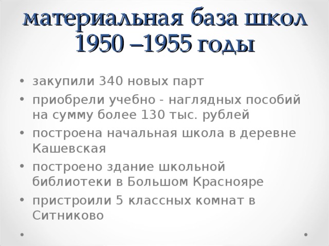 материальная база шко л  1950 –1955 г оды закупили 340 новых парт приобрели учебно  -  наглядных пособий на сумму более 130 тыс. рублей  п остроен а начальная школа в деревне Кашевская п остроен о здание школьной библиотек и в Больш ом К раснояре  пристроили 5 классных комнат в Ситниково  