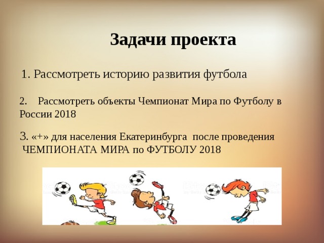 Задачи проекта 1. Рассмотреть историю развития футбола Рассмотреть объекты Чемпионат Мира по Футболу в России 2018 3 . «+» для населения Екатеринбурга после проведения  ЧЕМПИОНАТА МИРА по ФУТБОЛУ 2018 
