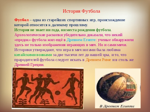 История Футбола Футбол  – одна из старейших спортивных игр, происхождение которой относится к далекому прошлому. История не знает ни года, ни места рождения футбола. Археологические раскопки убедительно доказали, что некий «предок» футбола жил ещё в Древнем Египте : ученые обнаружили здесь не только изображения играющих в мяч. Но и сами мячи. Историки утверждают, что игра в мяч ногами была любима китайскими воинами за две тысячи лет до нашей эры, и то, что прародителей футбола следует искать в Древнем Риме и в столь же Древней Греции . 