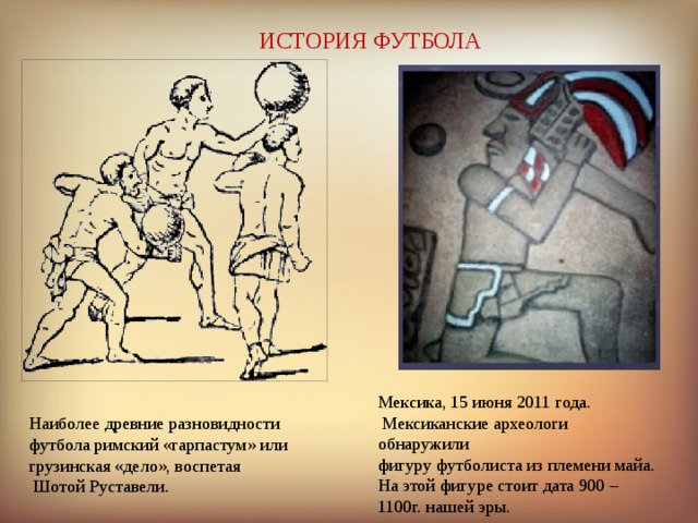ИСТОРИЯ ФУТБОЛА Мексика, 15 июня 2011 года.  Мексиканские археологи обнаружили фигуру футболиста из племени майа. На этой фигуре стоит дата 900 – 1100г. нашей эры. Наиболее древние разновидности футбола римский «гарпастум» или грузинская «дело», воспетая  Шотой Руставели. 