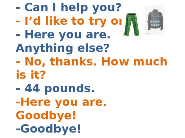 - Can I help you?  - I’d like to try on  - Here you are. Anything else?  - No, thanks. How much is it?  - 44 pounds.  -Here you are. Goodbye!  -Goodbye! 
