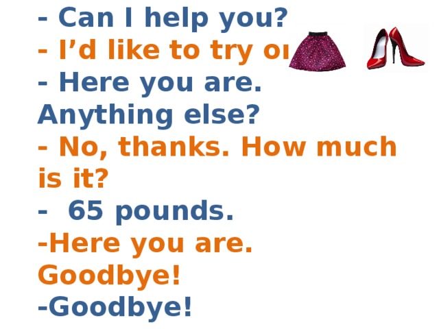 - Can I help you?  - I’d like to try on  - Here you are. Anything else?  - No, thanks. How much is it?  - 65 pounds.  -Here you are. Goodbye!  -Goodbye! 